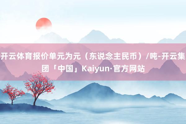 开云体育报价单元为元（东说念主民币）/吨-开云集团「中国」Kaiyun·官方网站