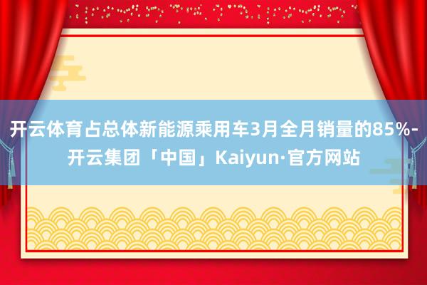 开云体育占总体新能源乘用车3月全月销量的85%-开云集团「中国」Kaiyun·官方网站