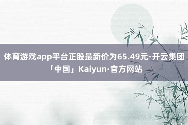 体育游戏app平台正股最新价为65.49元-开云集团「中国」Kaiyun·官方网站