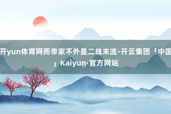 开yun体育网而帝家不外是二线末流-开云集团「中国」Kaiyun·官方网站