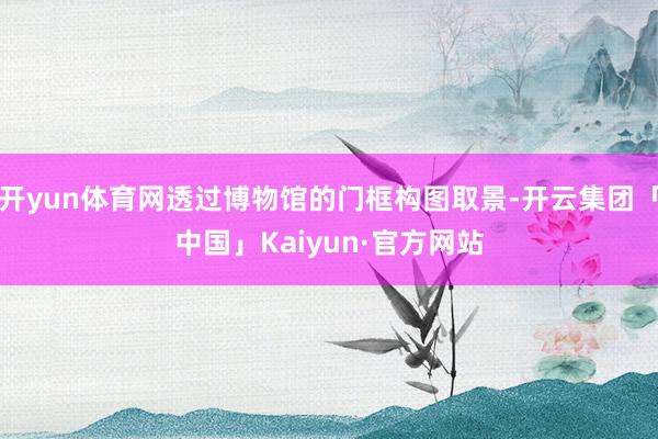 开yun体育网透过博物馆的门框构图取景-开云集团「中国」Kaiyun·官方网站