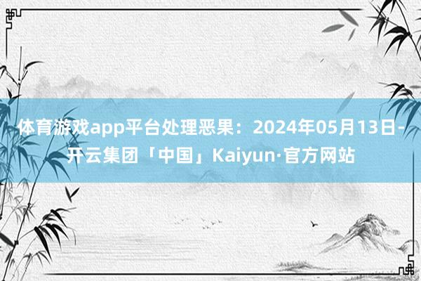 体育游戏app平台处理恶果：2024年05月13日-开云集团「中国」Kaiyun·官方网站