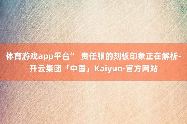 体育游戏app平台”  责任服的刻板印象正在解析-开云集团「中国」Kaiyun·官方网站