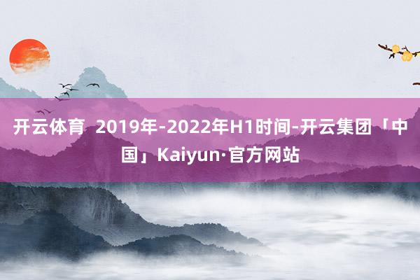 开云体育  2019年-2022年H1时间-开云集团「中国」Kaiyun·官方网站