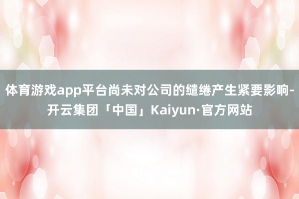 体育游戏app平台尚未对公司的缱绻产生紧要影响-开云集团「中国」Kaiyun·官方网站