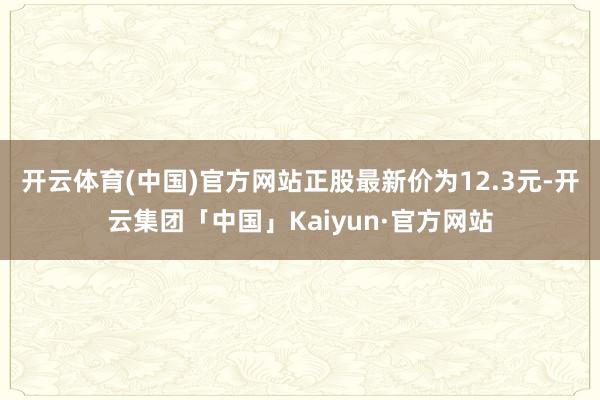 开云体育(中国)官方网站正股最新价为12.3元-开云集团「中国」Kaiyun·官方网站