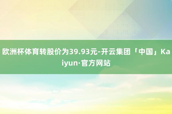 欧洲杯体育转股价为39.93元-开云集团「中国」Kaiyun·官方网站