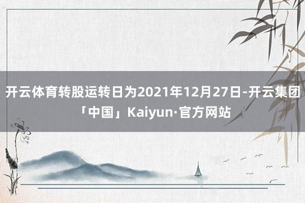 开云体育转股运转日为2021年12月27日-开云集团「中国」Kaiyun·官方网站