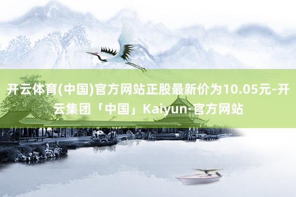 开云体育(中国)官方网站正股最新价为10.05元-开云集团「中国」Kaiyun·官方网站