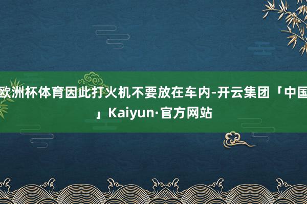 欧洲杯体育因此打火机不要放在车内-开云集团「中国」Kaiyun·官方网站