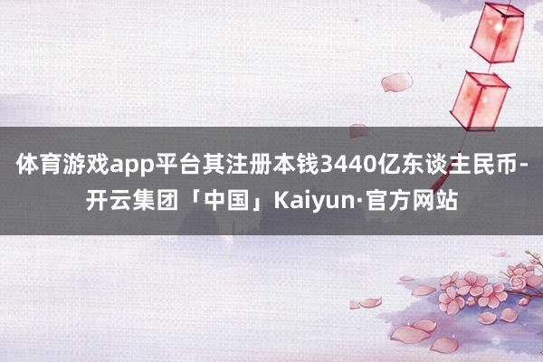 体育游戏app平台其注册本钱3440亿东谈主民币-开云集团「中国」Kaiyun·官方网站