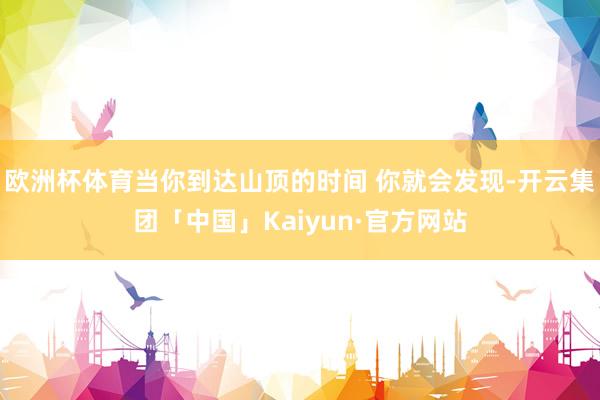 欧洲杯体育当你到达山顶的时间 你就会发现-开云集团「中国」Kaiyun·官方网站