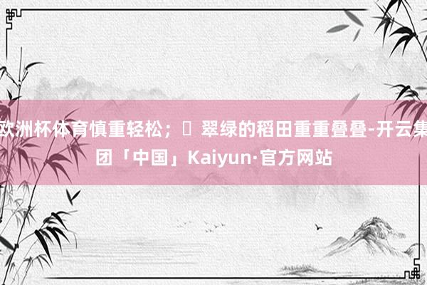 欧洲杯体育慎重轻松；	翠绿的稻田重重叠叠-开云集团「中国」Kaiyun·官方网站