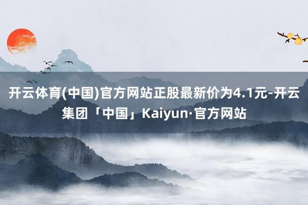 开云体育(中国)官方网站正股最新价为4.1元-开云集团「中国」Kaiyun·官方网站