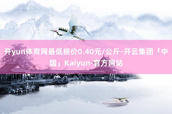 开yun体育网最低报价0.40元/公斤-开云集团「中国」Kaiyun·官方网站