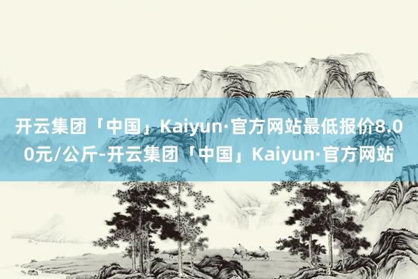 开云集团「中国」Kaiyun·官方网站最低报价8.00元/公斤-开云集团「中国」Kaiyun·官方网站