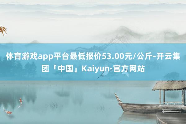 体育游戏app平台最低报价53.00元/公斤-开云集团「中国」Kaiyun·官方网站