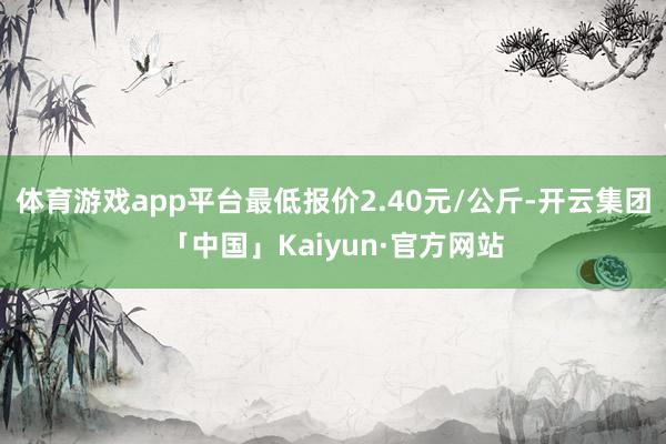 体育游戏app平台最低报价2.40元/公斤-开云集团「中国」Kaiyun·官方网站