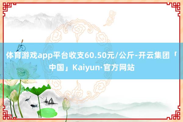 体育游戏app平台收支60.50元/公斤-开云集团「中国」Kaiyun·官方网站