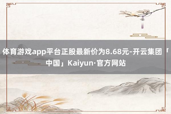 体育游戏app平台正股最新价为8.68元-开云集团「中国」Kaiyun·官方网站