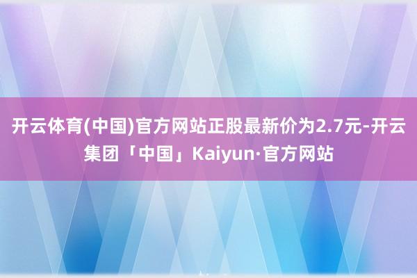 开云体育(中国)官方网站正股最新价为2.7元-开云集团「中国」Kaiyun·官方网站