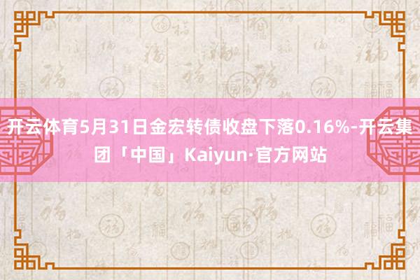 开云体育5月31日金宏转债收盘下落0.16%-开云集团「中国」Kaiyun·官方网站