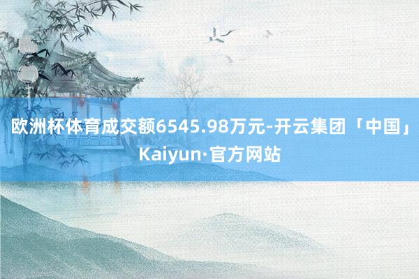 欧洲杯体育成交额6545.98万元-开云集团「中国」Kaiyun·官方网站