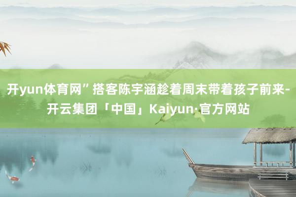 开yun体育网”搭客陈宇涵趁着周末带着孩子前来-开云集团「中国」Kaiyun·官方网站