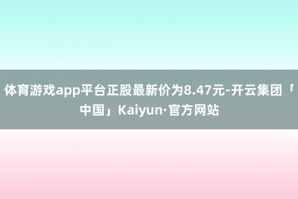 体育游戏app平台正股最新价为8.47元-开云集团「中国」Kaiyun·官方网站