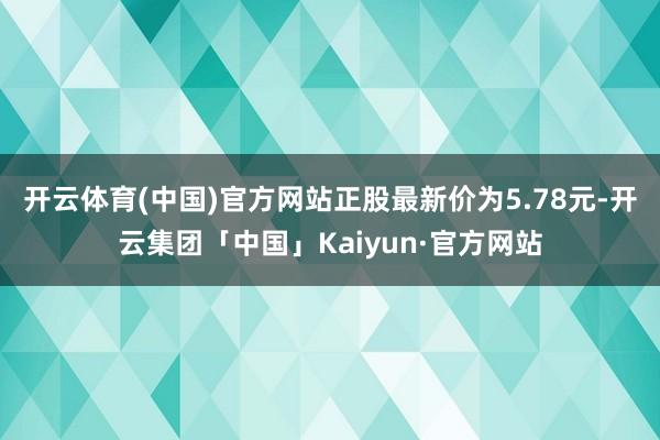 开云体育(中国)官方网站正股最新价为5.78元-开云集团「中国」Kaiyun·官方网站