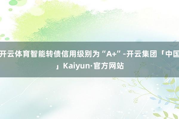 开云体育智能转债信用级别为“A+”-开云集团「中国」Kaiyun·官方网站