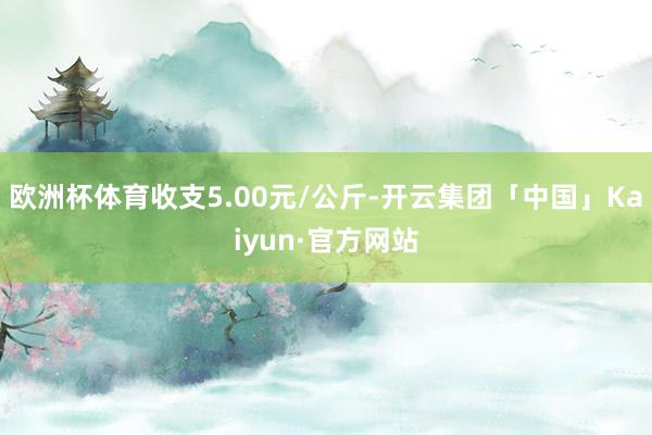 欧洲杯体育收支5.00元/公斤-开云集团「中国」Kaiyun·官方网站