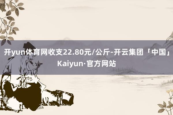 开yun体育网收支22.80元/公斤-开云集团「中国」Kaiyun·官方网站