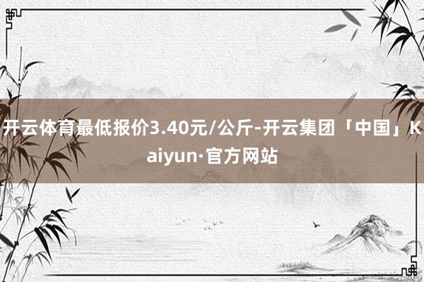 开云体育最低报价3.40元/公斤-开云集团「中国」Kaiyun·官方网站