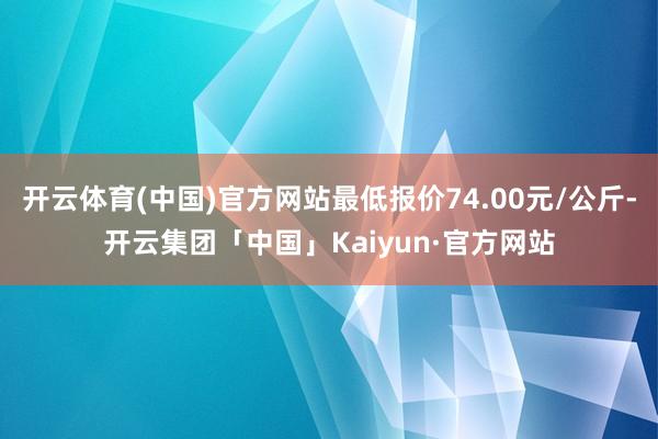 开云体育(中国)官方网站最低报价74.00元/公斤-开云集团「中国」Kaiyun·官方网站