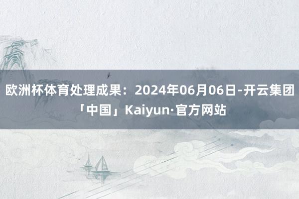 欧洲杯体育处理成果：2024年06月06日-开云集团「中国」Kaiyun·官方网站