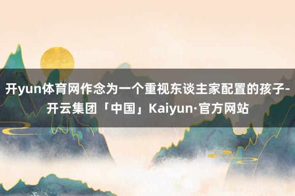 开yun体育网作念为一个重视东谈主家配置的孩子-开云集团「中国」Kaiyun·官方网站