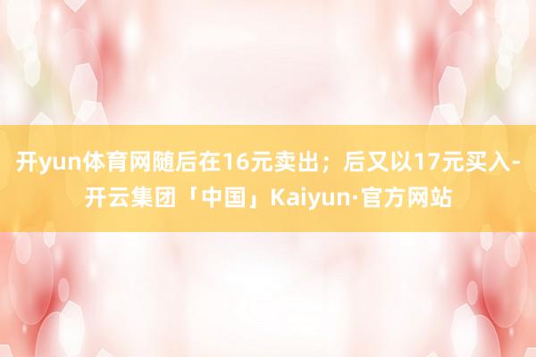 开yun体育网随后在16元卖出；后又以17元买入-开云集团「中国」Kaiyun·官方网站