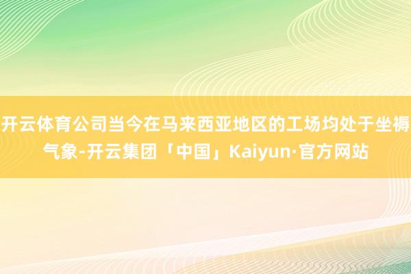 开云体育公司当今在马来西亚地区的工场均处于坐褥气象-开云集团「中国」Kaiyun·官方网站