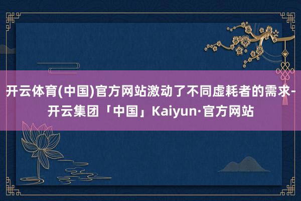 开云体育(中国)官方网站激动了不同虚耗者的需求-开云集团「中国」Kaiyun·官方网站