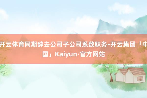 开云体育同期辞去公司子公司系数职务-开云集团「中国」Kaiyun·官方网站