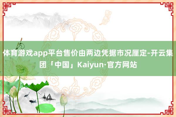 体育游戏app平台售价由两边凭据市况厘定-开云集团「中国」Kaiyun·官方网站