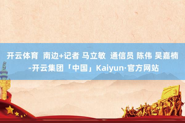 开云体育  南边+记者 马立敏  通信员 陈伟 吴嘉楠 -开云集团「中国」Kaiyun·官方网站