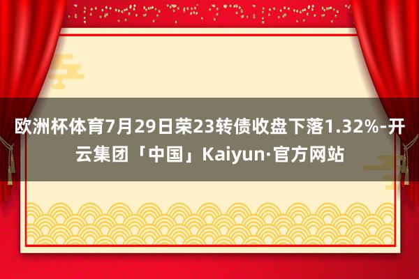 欧洲杯体育7月29日荣23转债收盘下落1.32%-开云集团「中国」Kaiyun·官方网站