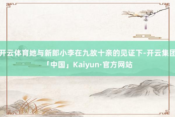 开云体育她与新郎小李在九故十亲的见证下-开云集团「中国」Kaiyun·官方网站