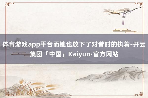 体育游戏app平台而她也放下了对昔时的执着-开云集团「中国」Kaiyun·官方网站