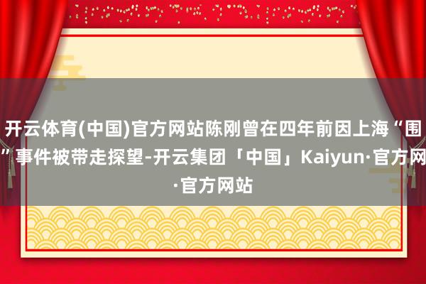 开云体育(中国)官方网站陈刚曾在四年前因上海“围标”事件被带走探望-开云集团「中国」Kaiyun·官方网站