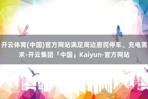 开云体育(中国)官方网站满足周边居民停车、充电需求-开云集团「中国」Kaiyun·官方网站