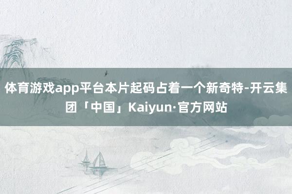 体育游戏app平台本片起码占着一个新奇特-开云集团「中国」Kaiyun·官方网站