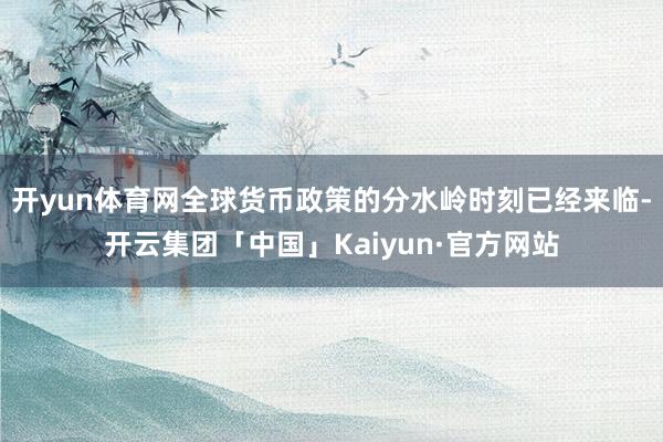 开yun体育网全球货币政策的分水岭时刻已经来临-开云集团「中国」Kaiyun·官方网站